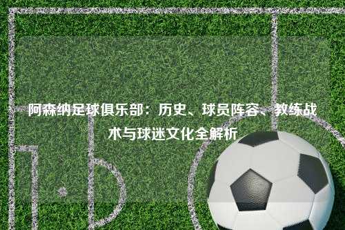 阿森纳足球俱乐部：历史、球员阵容、教练战术与球迷文化全解析