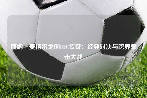 康纳·麦格雷戈的UFC传奇：经典对决与跨界拳击大战