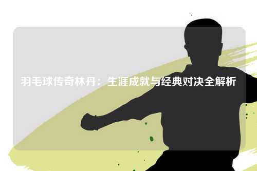 羽毛球传奇林丹：生涯成就与经典对决全解析