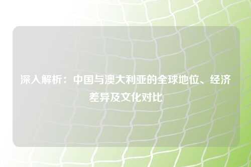 深入解析：中国与澳大利亚的全球地位、经济差异及文化对比