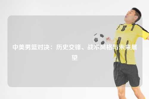 中美男篮对决：历史交锋、战术风格与未来展望