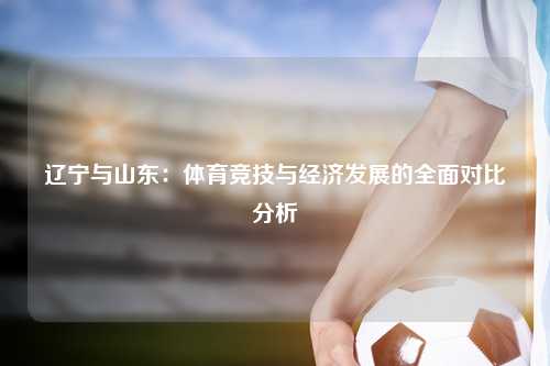 辽宁与山东：体育竞技与经济发展的全面对比分析