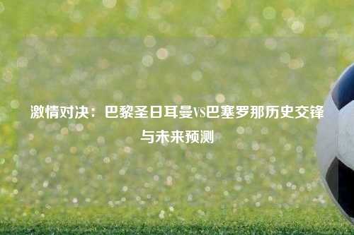 激情对决：巴黎圣日耳曼VS巴塞罗那历史交锋与未来预测