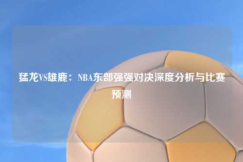 猛龙VS雄鹿：NBA东部强强对决深度分析与比赛预测