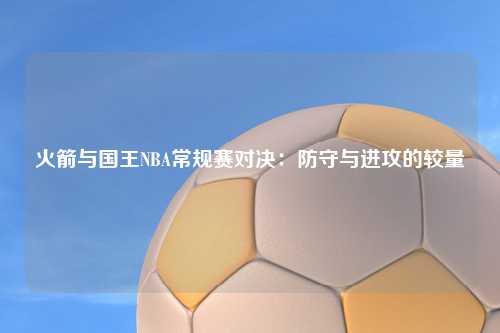 火箭与国王NBA常规赛对决：防守与进攻的较量