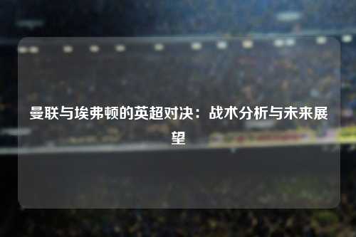 曼联与埃弗顿的英超对决：战术分析与未来展望