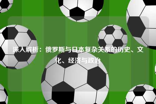 深入解析：俄罗斯与日本复杂关系的历史、文化、经济与政治