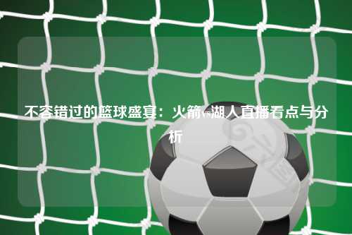 不容错过的篮球盛宴：火箭vs湖人直播看点与分析