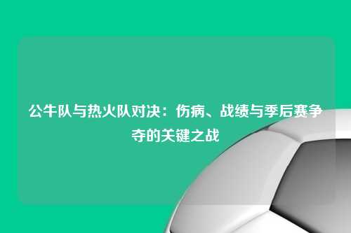 公牛队与热火队对决：伤病、战绩与季后赛争夺的关键之战