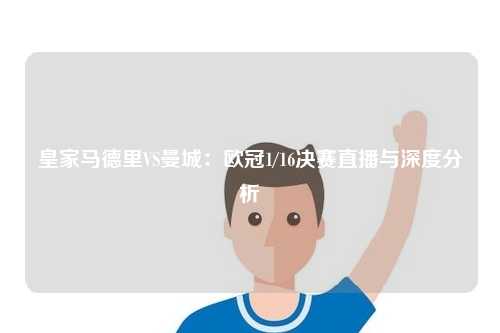 皇家马德里VS曼城：欧冠1/16决赛直播与深度分析