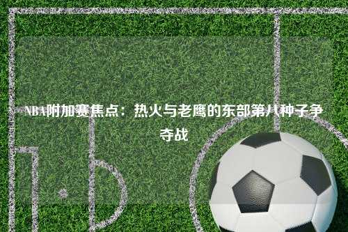 NBA附加赛焦点：热火与老鹰的东部第八种子争夺战