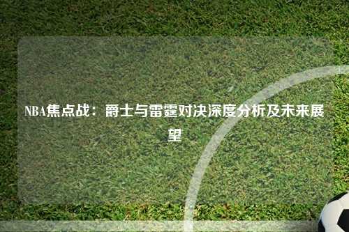 NBA焦点战：爵士与雷霆对决深度分析及未来展望