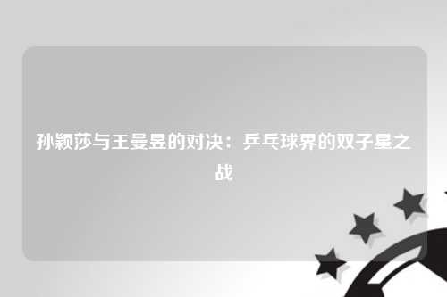 孙颖莎与王曼昱的对决：乒乓球界的双子星之战