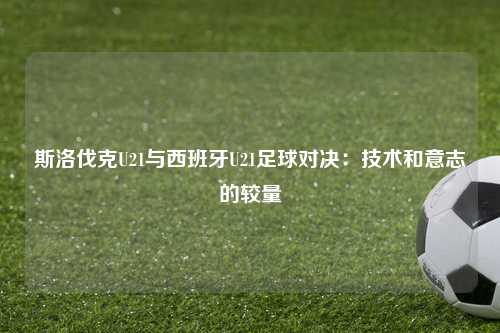 斯洛伐克U21与西班牙U21足球对决：技术和意志的较量