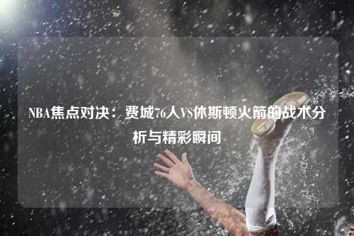 NBA焦点对决：费城76人VS休斯顿火箭的战术分析与精彩瞬间