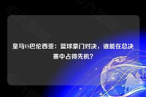 皇马VS巴伦西亚：篮球豪门对决，谁能在总决赛中占得先机？