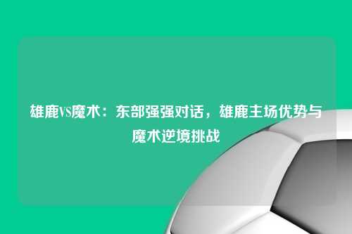 雄鹿VS魔术：东部强强对话，雄鹿主场优势与魔术逆境挑战