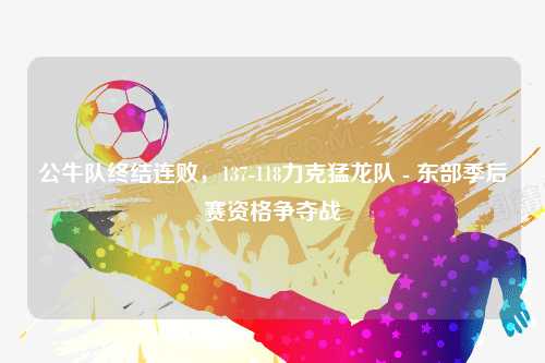公牛队终结连败，137-118力克猛龙队 - 东部季后赛资格争夺战