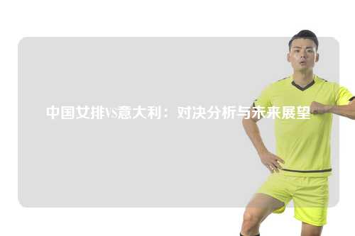 中国女排VS意大利：对决分析与未来展望