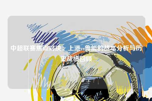 中超联赛焦点对决：上港vs鲁能的战术分析与历史战绩回顾