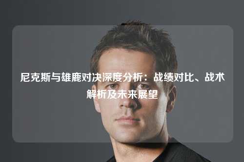 尼克斯与雄鹿对决深度分析：战绩对比、战术解析及未来展望