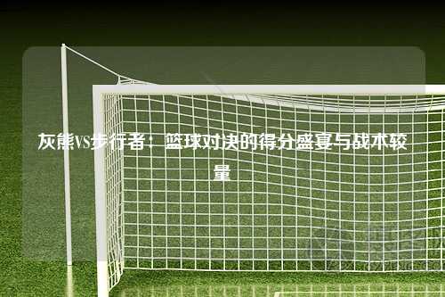 灰熊VS步行者：篮球对决的得分盛宴与战术较量