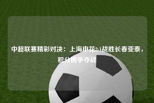 中超联赛精彩对决：上海申花2:1战胜长春亚泰，积分榜争夺战