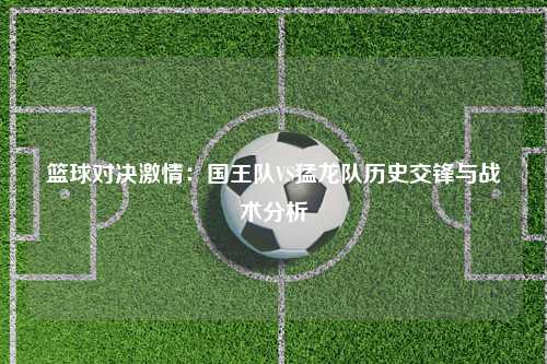 篮球对决激情：国王队VS猛龙队历史交锋与战术分析