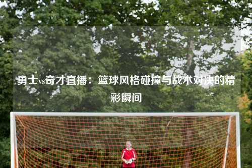 勇士vs奇才直播：篮球风格碰撞与战术对决的精彩瞬间