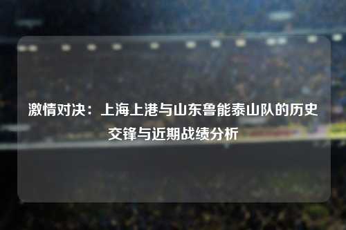 激情对决：上海上港与山东鲁能泰山队的历史交锋与近期战绩分析