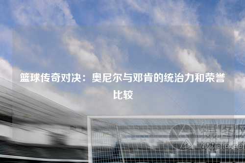 篮球传奇对决：奥尼尔与邓肯的统治力和荣誉比较