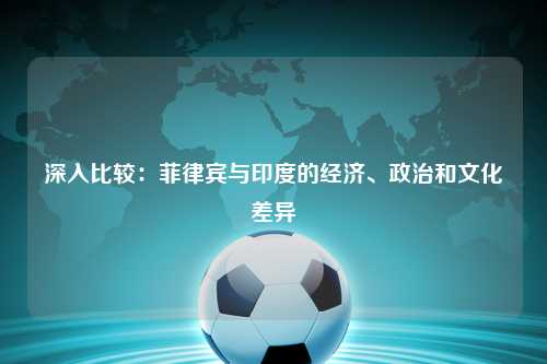 深入比较：菲律宾与印度的经济、政治和文化差异