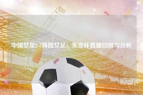 中国女足2-2韩国女足：东亚杯直播回顾与分析