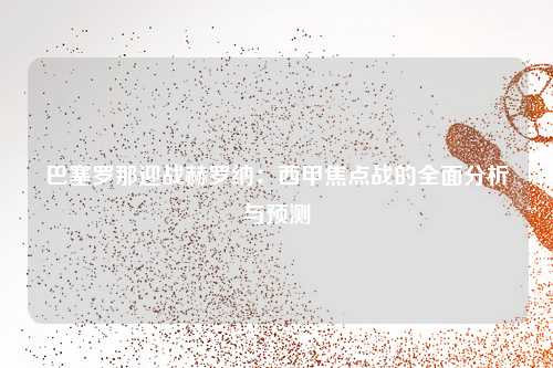 巴塞罗那迎战赫罗纳：西甲焦点战的全面分析与预测