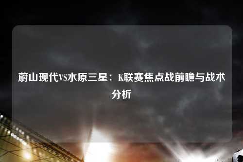 蔚山现代VS水原三星：K联赛焦点战前瞻与战术分析