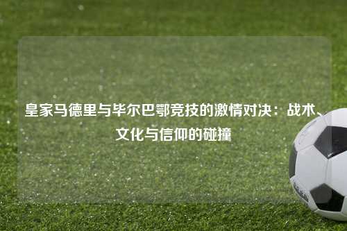皇家马德里与毕尔巴鄂竞技的激情对决：战术、文化与信仰的碰撞