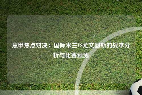 意甲焦点对决：国际米兰VS尤文图斯的战术分析与比赛预测