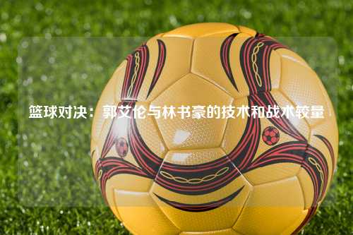 篮球对决：郭艾伦与林书豪的技术和战术较量