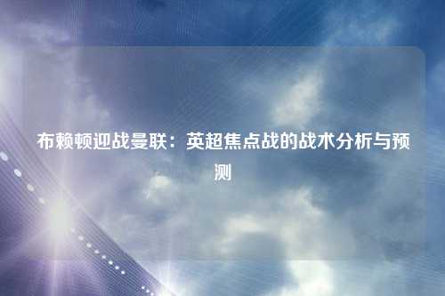布赖顿迎战曼联：英超焦点战的战术分析与预测