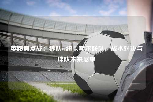 英超焦点战：狼队vs纽卡斯尔联队，战术对决与球队未来展望