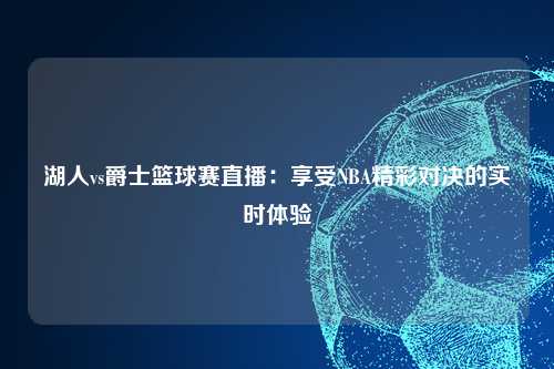 湖人vs爵士篮球赛直播：享受NBA精彩对决的实时体验