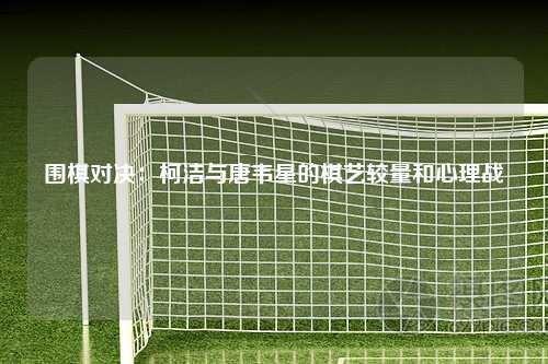围棋对决：柯洁与唐韦星的棋艺较量和心理战