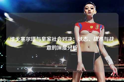 维戈塞尔塔与皇家社会对决：状态、战术与战意的深度分析