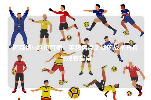 阿森纳VS维拉直播：英超焦点之战的战术分析与观看指南