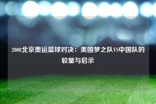 2008北京奥运篮球对决：美国梦之队VS中国队的较量与启示