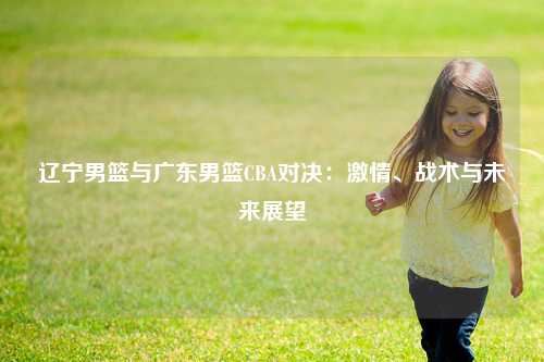 辽宁男篮与广东男篮CBA对决：激情、战术与未来展望