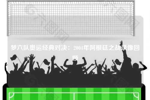 梦六队奥运经典对决：2004年阿根廷之战录像回顾