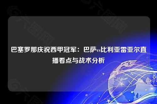 巴塞罗那庆祝西甲冠军：巴萨vs比利亚雷亚尔直播看点与战术分析