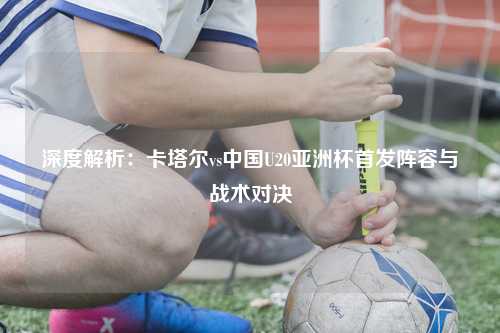 深度解析：卡塔尔vs中国U20亚洲杯首发阵容与战术对决