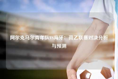 阿尔克马尔青年队VS海牙：荷乙联赛对决分析与预测